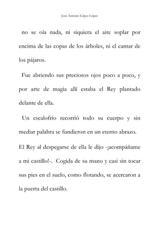 José Antonio López López
no se oía nada, ni siquiera el aire soplar por
encima de las copas de los árboles, ni el cantar de
los pájaros.
Fue abriendo sus preciosos ojos poco a poco, y
por arte de magia allí estaba el Rey plantado
delante de ella.
Un escalofrío recorrió todo su cuerpo y sin
mediar palabra se fundieron en un eterno abrazo.
El Rey al despegarse de ella le dijo -¡acompáñame
a mi castillo!-. Cogida de su mano y casi sin tocar
sus pies en el suelo, como flotando, se acercaron a
la puerta del castillo.
 