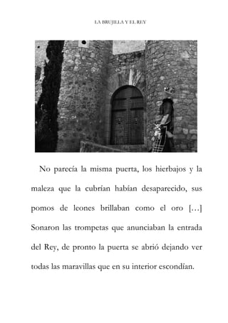 LA BRUJILLA Y EL REY
No parecía la misma puerta, los hierbajos y la
maleza que la cubrían habían desaparecido, sus
pomos de leones brillaban como el oro […]
Sonaron las trompetas que anunciaban la entrada
del Rey, de pronto la puerta se abrió dejando ver
todas las maravillas que en su interior escondían.
 