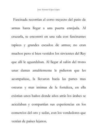 José Antonio López López
Fascinada recorrían el corto trayecto del patio de
armas hasta llegar a una puerta enrejada. Al
cruzarla, se encontró en una sala con fascinantes
tapices y grandes escudos de armas; no eran
muchos pero si bien vestidos los sirvientes del Rey
que allí le aguardaban. Al llegar al salón del trono
unas damas amablemente le pidieron que les
acompañase, la llevaron hacia las partes mas
oscuras y mas intimas de la fortaleza, en ella
existían unos baños donde años atrás los árabes se
acicalaban y compartían sus experiencias en los
comercios del oro y sedas, con los vendedores que
venían de países lejanos.
 