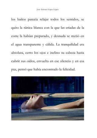 José Antonio López López
los baños parecía relajar todos los sentidos, se
quito la túnica blanca con la que las criadas de la
corte la habían preparado, y desnuda se metió en
el agua transparente y cálida. La tranquilidad era
absoluta, cerro los ojos e inclino su cabeza hasta
cubrir sus oídos, envuelta en ese silencio y en esa
paz, pensó que había encontrado la felicidad.
 