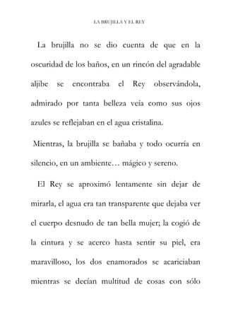 LA BRUJILLA Y EL REY
La brujilla no se dio cuenta de que en la
oscuridad de los baños, en un rincón del agradable
aljibe se encontraba el Rey observándola,
admirado por tanta belleza veía como sus ojos
azules se reflejaban en el agua cristalina.
Mientras, la brujilla se bañaba y todo ocurría en
silencio, en un ambiente… mágico y sereno.
El Rey se aproximó lentamente sin dejar de
mirarla, el agua era tan transparente que dejaba ver
el cuerpo desnudo de tan bella mujer; la cogió de
la cintura y se acerco hasta sentir su piel, era
maravilloso, los dos enamorados se acariciaban
mientras se decían multitud de cosas con sólo
 