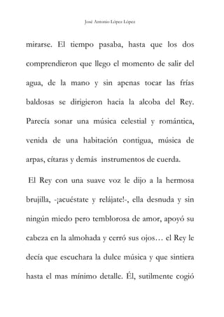 José Antonio López López
mirarse. El tiempo pasaba, hasta que los dos
comprendieron que llego el momento de salir del
agua, de la mano y sin apenas tocar las frías
baldosas se dirigieron hacia la alcoba del Rey.
Parecía sonar una música celestial y romántica,
venida de una habitación contigua, música de
arpas, cítaras y demás instrumentos de cuerda.
El Rey con una suave voz le dijo a la hermosa
brujilla, -¡acuéstate y relájate!-, ella desnuda y sin
ningún miedo pero temblorosa de amor, apoyó su
cabeza en la almohada y cerró sus ojos… el Rey le
decía que escuchara la dulce música y que sintiera
hasta el mas mínimo detalle. Él, sutilmente cogió
 