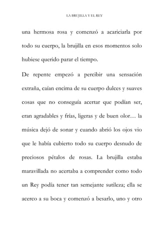 LA BRUJILLA Y EL REY
una hermosa rosa y comenzó a acariciarla por
todo su cuerpo, la brujilla en esos momentos solo
hubiese querido parar el tiempo.
De repente empezó a percibir una sensación
extraña, caían encima de su cuerpo dulces y suaves
cosas que no conseguía acertar que podían ser,
eran agradables y frías, ligeras y de buen olor… la
música dejó de sonar y cuando abrió los ojos vio
que le había cubierto todo su cuerpo desnudo de
preciosos pétalos de rosas. La brujilla estaba
maravillada no acertaba a comprender como todo
un Rey podía tener tan semejante sutileza; ella se
acerco a su boca y comenzó a besarlo, uno y otro
 