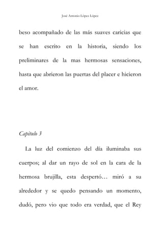 José Antonio López López
beso acompañado de las más suaves caricias que
se han escrito en la historia, siendo los
preliminares de la mas hermosas sensaciones,
hasta que abrieron las puertas del placer e hicieron
el amor.
Capitulo 3
La luz del comienzo del día iluminaba sus
cuerpos; al dar un rayo de sol en la cara de la
hermosa brujilla, esta despertó… miró a su
alrededor y se quedo pensando un momento,
dudó, pero vio que todo era verdad, que el Rey
 