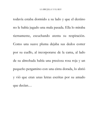 LA BRUJILLA Y EL REY
todavía estaba dormido a su lado y que el destino
no le había jugado una mala pasada. Ella lo miraba
tiernamente, escuchando atenta su respiración.
Como una suave pluma dejaba sus dedos correr
por su cuello, al incorporarse de la cama, al lado
de su almohada había una preciosa rosa roja y un
pequeño pergamino con una cinta dorada, lo abrió
y vió que eran unas letras escritas por su amado
que decían…
 