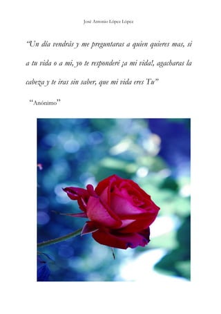 José Antonio López López
“Un día vendrás y me preguntaras a quien quieres mas, si
a tu vida o a mi, yo te responderé ¡a mi vida!, agacharas la
cabeza y te iras sin saber, que mi vida eres Tu”
“Anónimo”
 