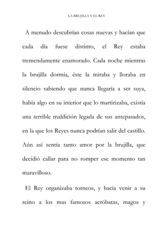 LA BRUJILLA Y EL REY
A menudo descubrían cosas nuevas y hacían que
cada día fuese distinto, el Rey estaba
tremendamente enamorado. Cada noche mientras
la brujilla dormía, éste la miraba y lloraba en
silencio sabiendo que nunca llegaría a ser suya,
había algo en su interior que lo martirizaba, existía
una terrible maldición legada de sus antepasados,
en la que los Reyes nunca podrían salir del castillo.
Aún así sentía tanto amor por la brujilla, que
decidió callar para no romper ese momento tan
maravilloso.
El Rey organizaba torneos, y hacia venir a su
reino a los mas famosos acróbatas, magos y
 