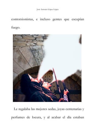 José Antonio López López
contorsionistas, e incluso gentes que escupían
fuego.
Le regalaba las mejores sedas, joyas centenarias y
perfumes de locura, y al acabar el día estaban
 
