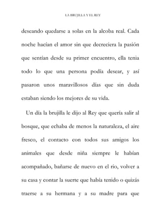 LA BRUJILLA Y EL REY
deseando quedarse a solas en la alcoba real. Cada
noche hacían el amor sin que decreciera la pasión
que sentían desde su primer encuentro, ella tenia
todo lo que una persona podía desear, y así
pasaron unos maravillosos días que sin duda
estaban siendo los mejores de su vida.
Un día la brujilla le dijo al Rey que quería salir al
bosque, que echaba de menos la naturaleza, el aire
fresco, el contacto con todos sus amigos los
animales que desde niña siempre le habían
acompañado, bañarse de nuevo en el rio, volver a
su casa y contar la suerte que había tenido o quizás
traerse a su hermana y a su madre para que
 