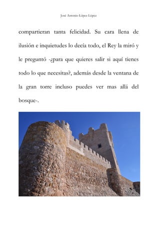 José Antonio López López
compartieran tanta felicidad. Su cara llena de
ilusión e inquietudes lo decía todo, el Rey la miró y
le preguntó -¿para que quieres salir si aquí tienes
todo lo que necesitas?, además desde la ventana de
la gran torre incluso puedes ver mas allá del
bosque-.
 