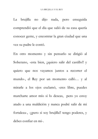 LA BRUJILLA Y EL REY
La brujilla no dijo nada, pero enseguida
comprendió que el día que salió de su casa quería
conocer gente, y encontrar la gran ciudad que una
vez su padre le contó.
En otro momento y sin pensarlo se dirigió al
Soberano, -esta bien, ¡¡quiero salir del castillo!! y
quiero que nos vayamos juntos a recorrer el
mundo-, el Rey por un momento calló… y al
mirarle a los ojos exclamó, -eres libre, puedes
marcharte amor mío si lo deseas, pero yo estoy
atado a una maldición y nunca podré salir de mi
fortaleza-, -¡¡pero si soy brujilla!! tengo poderes, y
debes confiar en mi-.
 