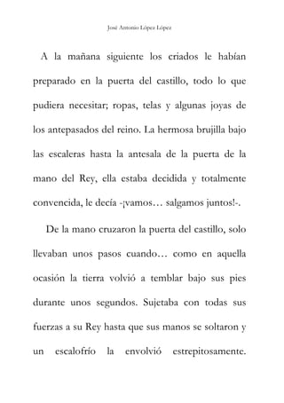 José Antonio López López
A la mañana siguiente los criados le habían
preparado en la puerta del castillo, todo lo que
pudiera necesitar; ropas, telas y algunas joyas de
los antepasados del reino. La hermosa brujilla bajo
las escaleras hasta la antesala de la puerta de la
mano del Rey, ella estaba decidida y totalmente
convencida, le decía -¡vamos… salgamos juntos!-.
De la mano cruzaron la puerta del castillo, solo
llevaban unos pasos cuando… como en aquella
ocasión la tierra volvió a temblar bajo sus pies
durante unos segundos. Sujetaba con todas sus
fuerzas a su Rey hasta que sus manos se soltaron y
un escalofrío la envolvió estrepitosamente.
 