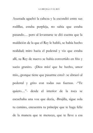 LA BRUJILLA Y EL REY
Asustada agachó la cabeza y la escondió entre sus
rodillas, estaba perpleja, no sabia que estaba
pasando… pero al levantarse se dió cuenta que la
maldición de la que el Rey le habló, se había hecho
realidad; miro hacia el pedestal y vio que estaba
allí, su Rey de nuevo se había convertido en frio y
sucio granito. -¡Dios mío! que he hecho, amor
mío, ¿porque tiene que pasarme esto?- se abrazó al
pedestal y grito con todas sus fuerzas. -“Te
quiero…”- desde el interior de la roca se
escuchaba una voz que decía, -Brujilla, sigue sola
tu camino, encuentra tu príncipe que te haga feliz
de la manera que te mereces, que te lleve a esa
 
