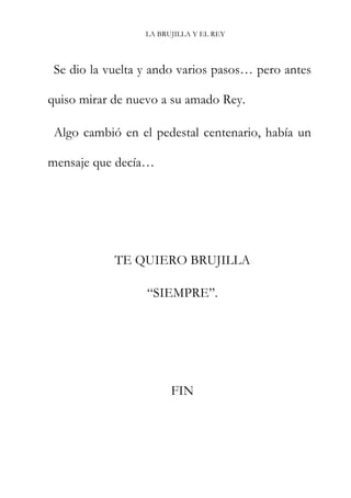 LA BRUJILLA Y EL REY
Se dio la vuelta y ando varios pasos… pero antes
quiso mirar de nuevo a su amado Rey.
Algo cambió en el pedestal centenario, había un
mensaje que decía…
TE QUIERO BRUJILLA
“SIEMPRE”.
FIN
 