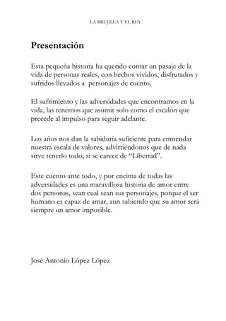 LA BRUJILLA Y EL REY
Presentación
Esta pequeña historia ha querido contar un pasaje de la
vida de personas reales, con hechos vividos, disfrutados y
sufridos llevados a personajes de cuento.
El sufrimiento y las adversidades que encontramos en la
vida, las tenemos que asumir solo como el escalón que
precede al impulso para seguir adelante.
Los años nos dan la sabiduría suficiente para enmendar
nuestra escala de valores, advirtiéndonos que de nada
sirve tenerlo todo, si se carece de “Libertad”.
Este cuento ante todo, y por encima de todas las
adversidades es una maravillosa historia de amor entre
dos personas, sean cual sean sus personajes, porque el ser
humano es capaz de amar, aun sabiendo que su amor será
siempre un amor imposible.
José Antonio López López
 