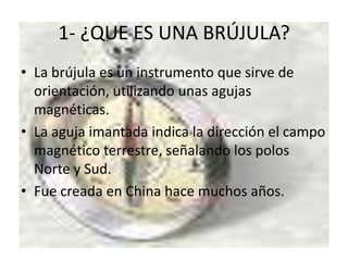 1- ¿QUE ES UNA BRÚJULA?
• La brújula es un instrumento que sirve de
orientación, utilizando unas agujas
magnéticas.
• La aguja imantada indica la dirección el campo
magnético terrestre, señalando los polos
Norte y Sud.
• Fue creada en China hace muchos años.