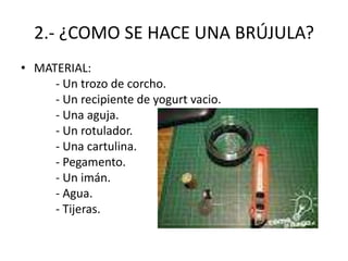 2.- ¿COMO SE HACE UNA BRÚJULA?
• MATERIAL:
- Un trozo de corcho.
- Un recipiente de yogurt vacio.
- Una aguja.
- Un rotulador.
- Una cartulina.
- Pegamento.
- Un imán.
- Agua.
- Tijeras.