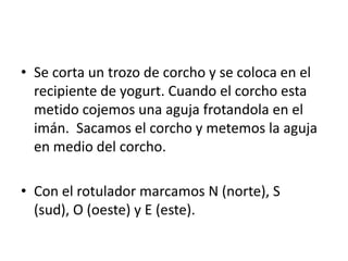 • Se corta un trozo de corcho y se coloca en el
recipiente de yogurt. Cuando el corcho esta
metido cojemos una aguja frotandola en el
imán. Sacamos el corcho y metemos la aguja
en medio del corcho.
• Con el rotulador marcamos N (norte), S
(sud), O (oeste) y E (este).