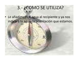 3.- ¿COMO SE UTILIZA?
• Le añadimos en agua al recipiente y ya nos
indicará la aguja la orientación que estamos.