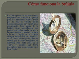  La Tierra posee un enorme campo
magnético que la rodea. Es grande
pero no demasiado fuerte, razón
por la cual la brújula utiliza
ligerísimas agujas muy sensibles al
movimiento. Esta aguja de la
brújula tiene normalmente dos
partes, una policromada en rojo y
la otra en negro o blanco. La parte
roja de la aguja de la brújula
siempre apunta al Norte magnético
de la Tierra. Pero hay que tener en
cuenta que el Norte magnético es
diferente para cada zona de la
Tierra, y distinto del Norte
geográfico, que se encuentra en el
Polo Norte.
 