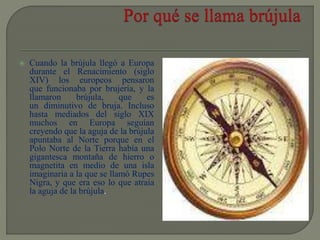  Cuando la brújula llegó a Europa
durante el Renacimiento (siglo
XIV) los europeos pensaron
que funcionaba por brujería, y la
llamaron brújula, que es
un diminutivo de bruja. Incluso
hasta mediados del siglo XIX
muchos en Europa seguían
creyendo que la aguja de la brújula
apuntaba al Norte porque en el
Polo Norte de la Tierra había una
gigantesca montaña de hierro o
magnetita en medio de una isla
imaginaria a la que se llamó Rupes
Nigra, y que era eso lo que atraía
la aguja de la brújula.
 