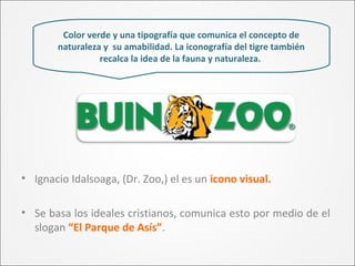 Color verde y una tipografía que comunica el concepto de
naturaleza y su amabilidad. La iconografía del tigre también
recalca la idea de la fauna y naturaleza.
• Ignacio Idalsoaga, (Dr. Zoo,) el es un icono visual.
• Se basa los ideales cristianos, comunica esto por medio de el
slogan “El Parque de Asís”.
 