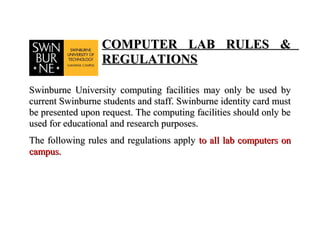 COMPUTER LAB RULES &
                  REGULATIONS

Swinburne University computing facilities may only be used by
current Swinburne students and staff. Swinburne identity card must
be presented upon request. The computing facilities should only be
used for educational and research purposes.
The following rules and regulations apply to all lab computers on
campus.
 