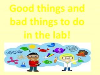 Good things and
bad things to do
in the lab!
 