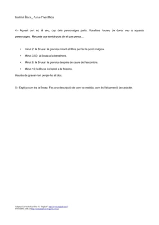 Institut Ítaca_ Aula d'Acollida

4.- Aquest curt no té veu, cap dels personatges parla. Vosaltres haureu de donar veu a aquests
personatges. Recorda que també pots dir el que pensa....

•

minut 2: la Bruxa i la granota mirant el llibre per fer la poció màgica.

•

Minut 3,50: la Bruxa a la benzinera.

•

Minut 6: la Bruxa i la granota després de caure de l'escombra.

•

Minut 10: la Bruxa i el ratolí a la finestra.

Hauràs de gravar-ho i penjar-ho al bloc.

5.- Explica com és la Bruxa. Fes una descripció de com va vestida, com és físicament i de caràcter.

Adaptació del treball del bloc “El Tinglado” http://www.tinglado.net/?
PONTEPALABRAS http://pontepalabras.blogspot.com.es

 