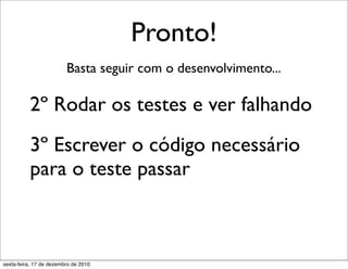 Pronto!
                         Basta seguir com o desenvolvimento...

          2º Rodar os testes e ver falhando
          3º Escrever o código necessário
          para o teste passar



sexta-feira, 17 de dezembro de 2010
 