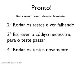 Pronto!
                         Basta seguir com o desenvolvimento...

          2º Rodar os testes e ver falhando
          3º Escrever o código necessário
          para o teste passar
          4º Rodar os testes novamente...

sexta-feira, 17 de dezembro de 2010
 