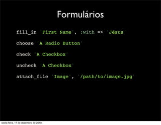 Formulários
            fill_in 'First Name', :with => 'Jésus'

            choose 'A Radio Button'

            check 'A Checkbox'

            uncheck 'A Checkbox'

            attach_file 'Image', '/path/to/image.jpg'




sexta-feira, 17 de dezembro de 2010
 