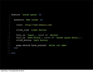 1 feature "Lorem ipsum" do
           2
           3   scenario "New lorem" do
           4
           5     visit 'http://www.domain.com'
           6
           7     click_link 'Light Button'
           8
           9     fill_in 'Input', :with => 'dolore'
          10     fill_in 'Text-Field', :with => 'Lorem ipsum dolor...'
          11     click_button 'Dark Button'
          12
          13     page.should have_content 'dolor sit amet'
          14   end
          15
          16 end




sexta-feira, 17 de dezembro de 2010
 