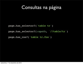 Consultas na página


            page.has_selector?('table tr')

            page.has_selector?(:xpath, '//table/tr')

            page.has_css?('table tr.foo')




sexta-feira, 17 de dezembro de 2010
 