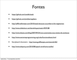 Fontes
              •     https://github.com/cavalle/steak

              •     https://github.com/jnicklas/capybara

              •     http://jeffkreeftmeijer.com/2010/steak-because-cucumber-is-for-vegetarians

              •     http://www.slideshare.net/danielvlopes/steak-4939188

              •     http://www.dtsato.com/blog/2007/09/24/voce-automatiza-seus-testes-de-aceitacao

              •     http://www.extremeprogramming.org/rules/functionaltests.html

              •     Storyboard characters - http://www.grafﬂetopia.com/stencils/462

              •     http://www.eleqtriq.com/2010/08/sqetch-wireframe-toolkit/




sexta-feira, 17 de dezembro de 2010
 