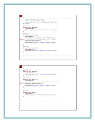 LifeCycle App (4)
//show the current state's name
context = getApplicationContext();
Toast.makeText(context, "onCreate", duration).show();
} //onCreate
@Override
protected void onDestroy() {
super.onDestroy();
Toast.makeText(context, "onDestroy", duration).show();
}
@Override
protected void onPause() {
super.onPause();
//save state data (background color) for future use
String chosenColor = txtSpyBox.getText().toString();
saveStateData(chosenColor);
Toast.makeText(context, "onPause", duration).show();
}
@Override
protected void onRestart() {
super.onRestart();
Toast.makeText(context, "onRestart", duration).show();
}
LifeCycle App (5)
@Override
protected void onResume() {
super.onResume();
Toast.makeText(context, "onResume", duration).show();
}
@Override
protected void onStart() {
super.onStart();
//if appropriate, change background color to chosen value
updateMeUsingSavedStateData();
Toast.makeText(context, "onStart", duration).show();
}
@Override
protected void onStop() {
super.onStop();
Toast.makeText(context, "onStop", duration).show();
}
 