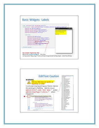 Basic Widgets: Labels
<?xml version="1.0" encoding="utf‐8"?>
<LinearLayout xmlns:android="http://schemas.android.com/apk/res/android"
android:id="@+id/widget32"
android:layout_width="match_parent"
android:layout_height="match_parent"
android:orientation="vertical" >
<TextView
android:id="@+id/txt1"
android:layout_width="wrap_content"
android:layout_height="wrap_content"
android:background="#ffffff00"
android:inputType="none"
android:text="@string/long_msg_1"
android:textSize="20sp" />
</LinearLayout>
Hint on Better Programming Style:
Add to the res/values/stringg.xml the entry
<string name=“long_msg_1">Line1of longmessagenLine2 of long msgn...nlastline</string>
EditText Caution
WARNING
This text field does not specify an
InputType or a hint
is justa warning requesting your help to improve
the working of a TextView. Add the clause
android:hint=“…some hint here…” and/or
android:InputType=“…choice…” where
choices are
 