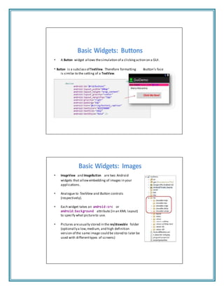 a
Basic Widgets: Buttons
• A Button widget allows thesimulation of a clicking action on a GUI.
• Button is a subclass of TextView. Therefore formatting button’s face
is similar to the setting of a TextView.
<Button
android:id="@+id/
Basic Widgets: Images
• ImageView and ImageButton are two Android
widgets that allowembedding of images in your
applications.
• Analogue to TextView and Button controls
(respectively).
• Each widget takes an android:src or
android:background attribute (in an XML layout)
to specify what pictureto use.
• Pictures areusually stored in the res/drawable folder
(optionallya low,medium, and high definition
version of the same image could be stored to later be
used with differenttypes of screens)
 