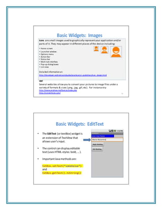 Basic Widgets: Images
Icons are small images used to graphically representyour application and/or
parts of it. They may appear in different places of the device including:
• Home screen
• Launcher window.
• Options menu
• Action Bar
• Status bar
• Multi‐tab interface.
• Pop‐up dialog boxes
• List view
Detailed information at:
http://developer.android.com/guide/practices/ui_guidelines/icon_design.html
HINT
Several websites allowyou to convert your pictures to image files under a
variety of formats & sizes (.png, .jpg, .gif, etc). For instancetry:
http://www.prodraw.net/favicon/index.php
http://converticon.com/ 59
Basic Widgets: EditText
• The EditText (ortextBox) widgetis
an extension of TextView that
allowsuser’sinput.
• The control candisplay editable
text(usesHTML‐styles:bold, ... ).
• ImportantJavamethods are:
txtBox.setText(“someValue”)
and
txtBox.getText().toString()
 