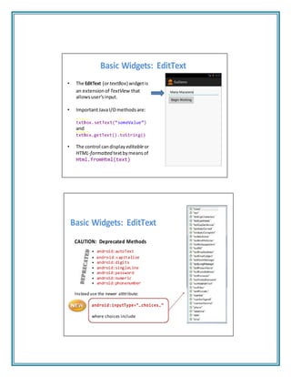Basic Widgets: EditText
• The EditText (ortextBox) widgetis
an extension of TextView that
allowsuser’sinput.
• ImportantJavaI/Omethods are:
txtBox.setText(“someValue”)
and
txtBox.getText().toString()
• The control candisplay editableor
HTML‐formatted textbymeansof
Html.fromHtml(text)
Basic Widgets: EditText
CAUTION: Deprecated Methods
• android:autoText
• android:capitalize
• android:digits
• android:singleLine
• android:password
• android:numeric
• android:phonenumber
Instead use the newer atttribute:
android:inputType=“…choices…”
where choices include
 