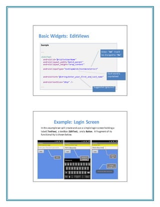 Basic Widgets: EditViews
Example
...
<EditText
android:id="@+id/txtUserName"
android:layout_width="match_parent"
android:layout_height="wrap_content"
android:inputType="textCapWords|textAutoCorrect"
Enter “teh” It will
be changed to: “the”
Each wordis
android:hint="@string/enter_your_first_and_last_name" capitalized
android:textSize="18sp" />
... Suggestion (greyout)
Example: Login Screen
In this examplewe will createand use a simplelogin screen holding a
label( TexView), a textBox (EditText), and a Button. A fragment of its
functionality isshown below.
Hint Capitals &
spelling
Setting
text
A brief
message box
 