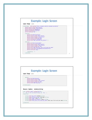 "1
Example: Login Screen
Layout Design 1 of 2
<LinearLayout xmlns:android="http://schemas.android.com/apk/res/android"
android:layout_width="match_parent"
android:layout_height="match_parent"
android:background="#886495ed"
android:orientation="vertical"
android:padding="2dp" >
<TextView
android:id="@+id/textView1"
android:layout_width="match_parent"
android:layout_height="wrap_content"
android:layout_marginTop="1dp"
android:background="#ffffff00"
android:text="@string/ACME_Corp_Caption" />
<EditText
android:id="@+id/txtUserName"
android:layout_width="match_parent"
android:layout_height="wrap_content"
android:layout_marginTop="1dp"
android:hint="@string/Enter_your_First_and_Last_name"
android:inputType="textCapWords|textAutoCorrect"
android:textSize="18sp" >
<requestFocus />
</EditText>
65
Example: Login Screen
Layout Design 2of 2
<Button
android:id="@+id/button1"
android:layout_width="82dp"
android:layout_height="wrap_content"
android:layout_marginTop="1dp"
android:text="@string/login" />
</LinearLayout>
Resource Captions: res/values/strings
<?xml version= 1.00" encoding="utf‐8"?>
<!‐‐ this is the res/values/strings.xml file ‐‐>
<resources>
<string name="app_name">GuiDemo</string>
<string name="action_settings">Settings</string>
<string name="login">login</string>
<string name="ACME_Corp_Caption">login</string>
<string name="Enter_your_First_and_Last_name">Enter your First and Last name</string>
</resources>
 