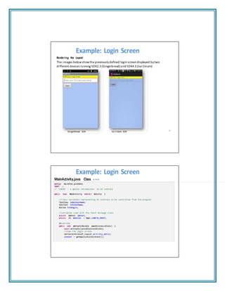 Example: Login Screen
Rendering the Layout
The images belowshowthe previouslydefined loginscreendisplayed bytwo
different devices running SDK2.3 (Gingerbread)andSDK4.3 (Ice Cream)
GingerBread SDK Ice Cream SDK 67
Example: Login Screen
MainActivity.java Class (1 of 2)
package csu.matos.g uidem o;
import ...
// "LOGIN" ‐ a gentle introduction to UI controls
public class MainActivi ty extend s Activity {
//class variables representing UI controls to be controlled from the program
TextView labelUserName;
EditText txtUserName;
Button btnBegin;
//variables used with the Toast message class
private Context context;
private int duration = Toast.LENG TH_SHO RT;
@Override
public void onCreate(Bu ndle savedIn stanc eState ) {
super.on Create (save dInsta nceSt ate);
//show the login screen
setContentView(R.layout.activity_main);
context = getApplicationContext();
 