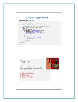 Example: Login Screen
MainActivity.java Class (2 of 2)
//binding the UI's controls defined in "main.xml" to Java code
labelUserName = (TextView) findViewById(R.id.textView1);
txtUserName = (EditText) findViewById(R.id.txtUserName);
btnBegin = (Button) findViewById(R.id.button1);
//LISTENER: allowing the button widget to react to user interaction
btnBegin.setOnClickListener(ne w OnClickL istene r() {
@Override
public void onClick(Vie w v) {
String userName = txtUserName.getText().toString();
if (userName. compar eTo("M aria Macare na")== 0){
labelUserName.setText("OK, please wait...");
Toast.makeText(context,
"Bienvenido " + userName,
duration).show();
}
Toast.makeText(context,
userName + " is not a valid USER" ,
duration).show();
}
});// onClick
}//onCreate
}//class
Your turn!
Implement any/all of the following projects
Usingsimpletext boxes (EditText, TextView)
and buttons:
1. Currency calculator
2. Tip Calculator
3. Simple Flashlight
 