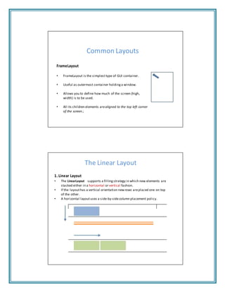 Common Layouts
FrameLayout
• FrameLayout is the simplesttype of GUI container.
• Useful as outermost container holding a window.
• Allows you to define how much of the screen (high,
width) is to be used.
• All its children elements arealigned to the top left corner
of the screen.;
The Linear Layout
1. Linear Layout
• The LinearLayout supports a filling strategy in which new elements are
stacked either in a horizontal or vertical fashion.
• If the layouthas a vertical orientation newrows areplaced one on top
of the other.
• A horizontal layoutuses a side‐by‐sidecolumn placement policy.
 