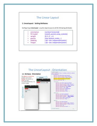 property can be set to:
"wrap content"
The Linear Layout
1. LinearLayout: Setting Attributes
Configuring a LinearLayout usually requires you to set the following attributes:
• orientation (vertical, horizontal)
• fill model (match_parent, wrap_contents)
• weight (0, 1, 2, …n )
• gravity (top, bottom, center,…)
• padding ( dp – dev. independentpixels)
• margin ( dp – dev. independentpixels)
The LinearLayout ‐ Orientation<LinearLayout
1.1 Attribute: Orientation
The android:orientation
horizontal
horizontal for columns, or
vertical for rows.
Use setOrientation() for
runtime changes.
v
e
r
t
i
c
a
l
xmlns:android="http://schemas.android.com/ap
k/res/android"
android:id="@+id/myLinearLayout"
android:layout_width="match_parent"
android:layout_height="match_parent"
android:orientation="horizontal"
android:padding="4dp" >
<TextView
android:id="@+id/labelUserName"
android:layout_width="wrap_content"
android:layout_height="wrap_content"
android:background="#ffff0000"
android:text=" User Name "
android:textColor="#ffffffff"
android:textSize="16sp"
android:textStyle="bold" />
<EditText
android:id="@+id/ediName"
android:layout_width="wrap_content"
android:layout_height= wrap_content
android:text="Maria Macarena"
android:textSize="18sp" />
<Button
android:id="@+id/btnGo"
android:layout_width="wrap_content"
android:layout_height="wrap_content"
android:text="Go"
android:textStyle="bold" />
</LinearLayout> 20
 