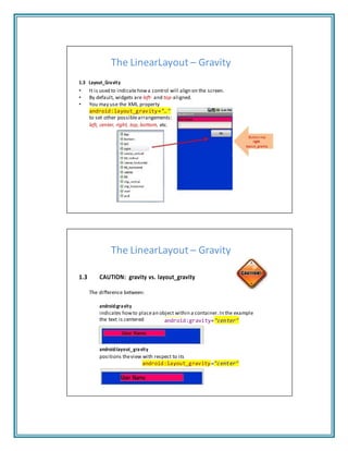 The LinearLayout – Gravity
1.3 Layout_Gravity
• It is used to indicatehowa control will align on the screen.
• By default, widgets are left‐ and top‐aligned.
• You may use the XML property
android:layout_gravity="…"
to set other possiblearrangements:
left, center, right, top, bottom, etc.
Button has
right
layout_gravity
The LinearLayout – Gravity
1.3 CAUTION: gravity vs. layout_gravity
The difference between:
android:gravity
indicates howto placean object within a container.In the example
the text is centered android:gravity="center"
android:layout_gravity
positions theview with respect to its
android:layout_gravity="center"
 