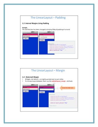 The LinearLayout – Padding
1.3 Internal Margins Using Padding
Example:
The EditText box has been changed to display 30dp of padding all around
<EditText
android:id="@+id/ediName"
android:layout_width="match_parent"
android:layout_height="wrap_content"
android:textSize="18sp"
androi d:pa ddin g="3 0dp" />
...
The LinearLayout – Margin
1.4 (External) Margin
• Widgets –by default– are tightly packed next to each other.
• To increasespacebetween them use the android:layout_margin attribute
Increased inter‐widget space
<EditText
android:id="@+id/ediName"
android:layout_width="match_parent"
android:layout_height="wrap_content"
android:textSize="18sp"
andro id:l ayou t_ma rgin ="6d p"
>
</EditText>
...
 