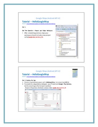 Google Maps Android API V2
Tutorial – HelloGoogleMap
Based on: https://developers.google.com/maps/documentation/android/start
Part 1.
One Time Operation – Prepare your Eclipse Workspace
• After completing previous steps your
workspaceshould includea new project
called google-play-services_lib.
9
Google Maps Android API V2
Tutorial – HelloGoogleMap
Based on: https://developers.google.com/maps/documentation/android/start
Part 2. Creating the App
1. Create a newAndroid project, callit:HelloGoogleMap (minimum level API 11).
2. To establish a dependency between your Projectand Google Play Services,
do this (starting on the Eclipse’s toolbar):
Project > Properties> Android > Library> Add > google-play-services_lib
 