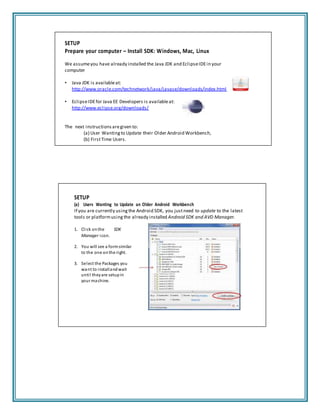 SETUP
Prepare your computer – Install SDK: Windows, Mac, Linux
We assumeyou have already installed the Java JDK and EclipseIDEin your
computer
• Java JDK is availableat:
http://www.oracle.com/technetwork/java/javase/downloads/index.html
• EclipseIDEfor Java EE Developers is availableat:
http://www.eclipse.org/downloads/
The next instructions aregiven to:
(a) User Wanting to Update their Older Android Workbench,
(b) FirstTime Users.
SETUP
(a) Users Wanting to Update an Older Android Workbench
If you are currently using the Android SDK, you justneed to update to the latest
tools or platformusing the already installed Android SDK and AVD Manager.
1. Click onthe SDK
Manager icon.
2. You will see a formsimilar
to the one onthe right.
3. Select the Packages you
want to installandwait
until theyare setupin
your machine.
 